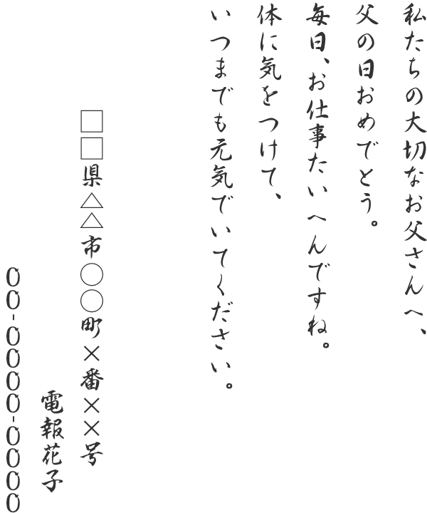 私たちの大切なお父さんへ、父の日おめでとう。毎日、お仕事たいへんですね。体に気をつけて、いつまでも元気でいてください。□□県△△市○○町×番××号 電報花子 00-0000-0000