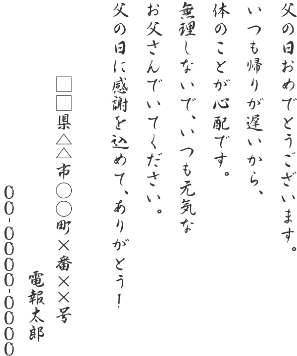 父の日おめでとうございます。いつも帰りが遅いから、体のことが心配です。無理しないで、いつも元気なお父さんでいてください。父の日に感謝を込めて、ありがとう！ □□県△△市○○町×番××号 電報太郎 06-0000-0000