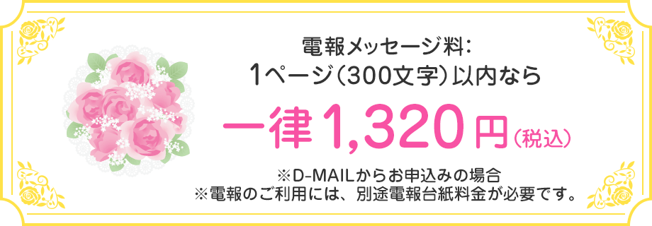 電報メッセージ料：1ページ（300文字）以内なら一律1,320円（税込） ※D-MAILからお申込みの場合 ※電報のご利用には、別途電報台紙料金が必要です。