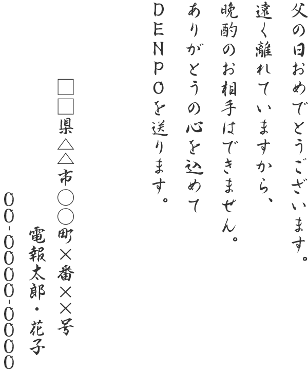 父の日おめでとうございます。遠く離れていますから、晩酌のお相手はできません。ありがとうの心を込めてDENPOを送ります。□□県△△市○○町×番××号 電報太郎 00-0000-0000