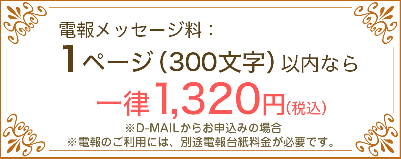 電報メッセージ料：1ページ（300文字）以内なら一律1,320円（税込） ※D-MAILからお申込みの場合 ※電報のご利用には、別途電報台紙料金が必要です。