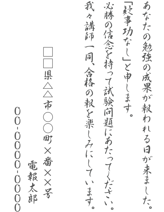 あなたの勉強の成果が報われる日が来ました。「疑事功なし」と申します。必勝の信念を持って試験問題にあたってください。我々講師一同、合格の報を楽しみにしています。□□県△△市○○町×番××号 電報太郎 00-0000-0000