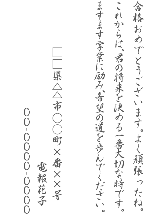 合格おめでとうございます。よく頑張ったね。これからは、君の将来を決める一番大切な時です。ますます学業に励み、希望の道を歩んでください。□□県△△市○○町×番××号 電報花子 00-0000-0000