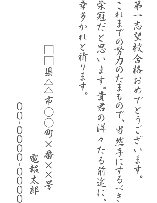 第一志望校合格おめでとうございます。これまでの努力のたまもので、当然手にするべき栄冠だと思います。貴君の洋々たる前途に、幸多かれと祈ります。□□県△△市○○町×番××号 電報太郎 00-0000-0000