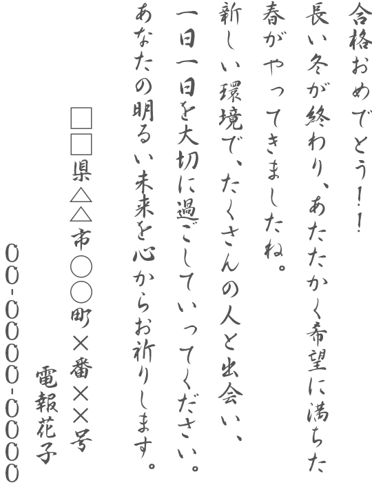 合格おめでとう！！長い冬が終わり、あたたかく希望に満ちた春がやってきましたね。新しい環境で、たくさんの人と出会い、一日一日を大切に過ごしていってください。あなたの明るい未来を心からお祈りします。□□県△△市○○町×番××号 電報太郎 00-0000-0000