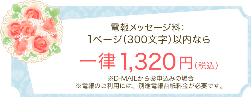 電報メッセージ料：1ページ（300文字）以内なら一律1,320円（税込） ※D-MAILからお申込みの場合 ※電報のご利用には、別途電報台紙料金が必要です。