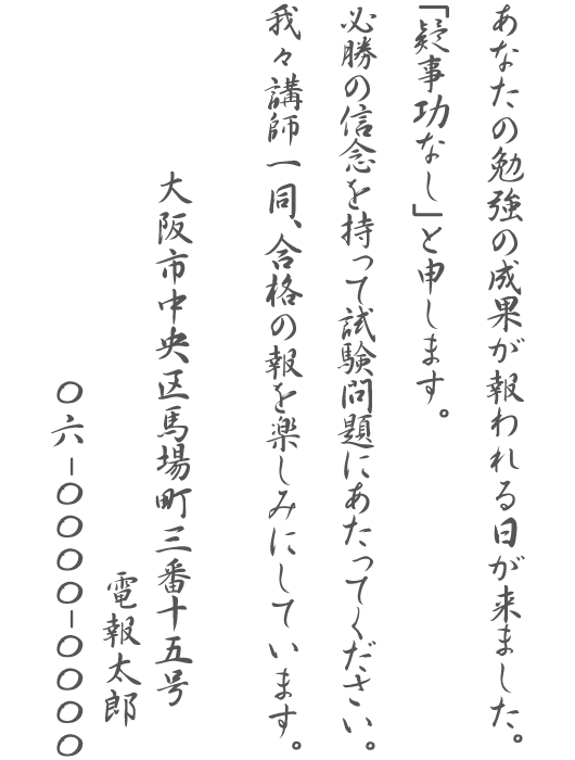 あなたの勉強の成果が報われる日が来ました。「疑事功なし」と申します。必勝の信念を持って試験問題にあたってください。我々講師一同、合格の報を楽しみにしています。大阪市中央区馬場町三番十五号 電報太郎 06-0000-0000