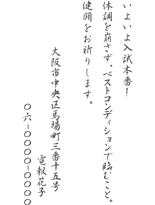 いよいよ入試本番!体調を崩さず、ベストコンディションで臨むこと。健闘をお祈りします。大阪市中央区馬場町三番十五号 電報花子 06-0000-0000
