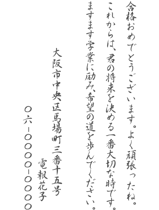 合格おめでとうございます。よく頑張ったね。これからは、君の将来を決める一番大切な時です。ますます学業に励み、希望の道を歩んでください。大阪市中央区馬場町三番十五号 電報花子 06-0000-0000