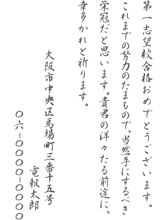 第一志望校合格おめでとうございます。これまでの努力のたまもので、当然手にするべき栄冠だと思います。貴君の洋々たる前途に、幸多かれと祈ります。大阪市中央区馬場町三番十五号 電報太郎 06-0000-0000