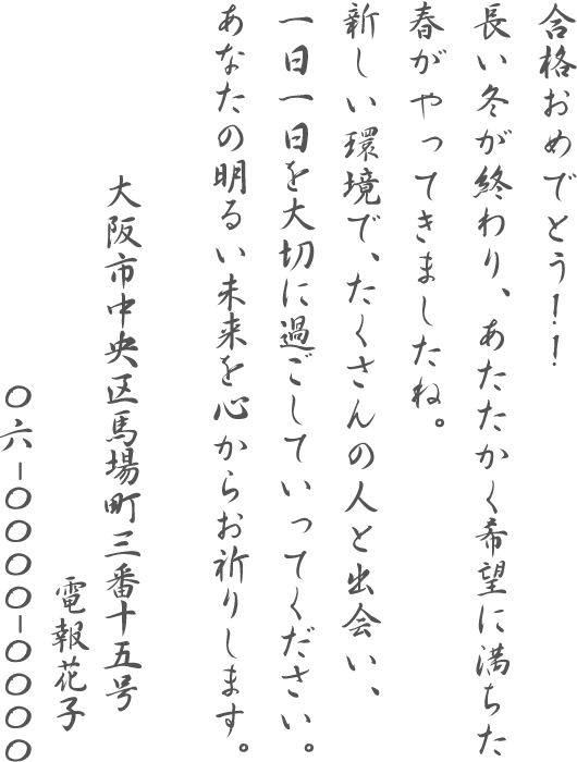 合格おめでとう!!長い冬が終わり、あたたかく希望に満ちた春がやってきましたね。新しい環境で、たくさんの人と出会い、一日一日を大切に過ごしていってください。あなたの明るい未来を心からお祈りします。大阪市中央区馬場町三番十五号 電報花子 06-0000-0000