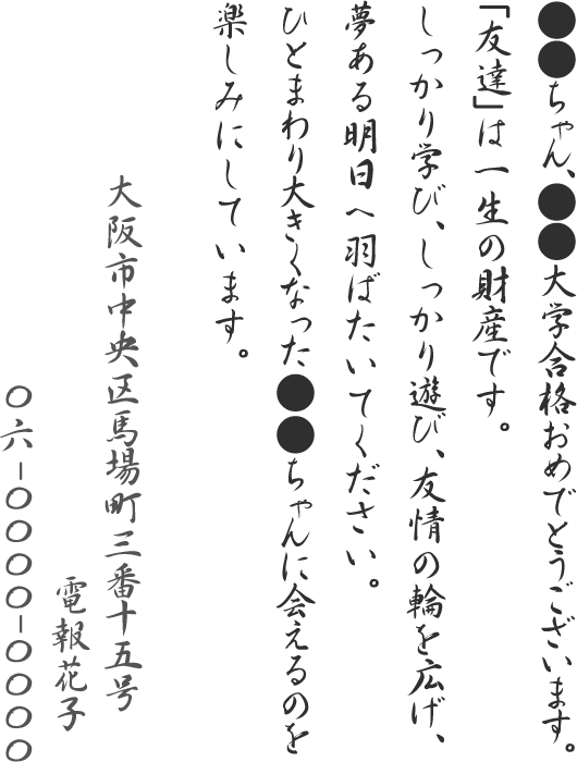 ●●ちゃん、●●大学合格おめでとうございます。「友達」は一生の財産です。しっかり学び、しっかり遊び、友情の輪を広げ、夢ある明日へ羽ばたいてください。ひとまわり大きくなった●●ちゃんに会えるのを楽しみにしています。大阪市中央区馬場町三番十五号 電報花子 06-0000-0000
