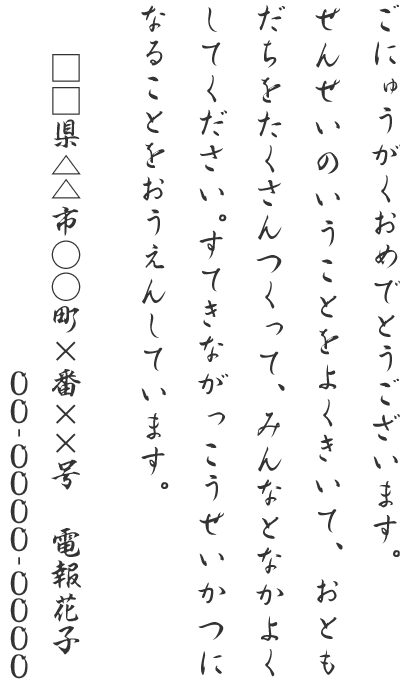 ごにゅうがくおめでとうございます。せんせいのいうことをよくきいて、おともだちをたくさんつくって、みんなとなかよくしてください。すてきながっこうせいかつになることをおうえんしています。□□県△△市○○町×番××号 電報花子 00-0000-0000