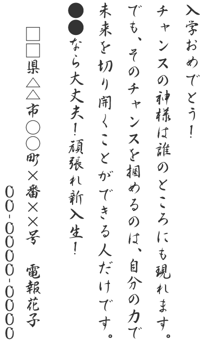 入学おめでとう！チャンスの神様は誰のところにも現れます。でも、そのチャンスを掴めるのは、自分の力で未来を切り開くことができる人だけです。●●なら大丈夫！頑張れ新入生！□□県△△市○○町×番××号 電報花子 00-0000-0000