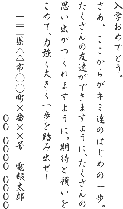 入学おめでとう。さあ、ここからがキミ達のはじめの一歩。たくさんの友達ができますように。たくさんの思い出がつくれますように。期待と願いをこめて、力強く大きく一歩を踏み出せ！□□県△△市○○町×番××号 電報太郎 00-0000-0000