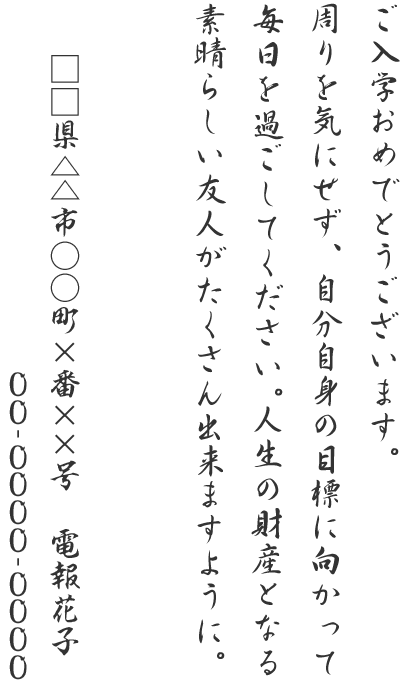 ご入学おめでとうございます。周りを気にせず、自分自身の目標に向かって毎日を過ごしてください。人生の財産となる素晴らしい友人がたくさん出来ますように。□□県△△市○○町×番××号 電報花子 00-0000-0000