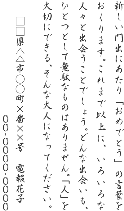 新しい門出にあたり「おめでとう」の言葉をおくります。これまで以上に、いろいろな人々と出会うことでしょう。どんな出会いも、ひとつとして無駄なものはありません。「人」を大切にできる、そんな大人になってください。□□県△△市○○町×番××号 電報花子 00-0000-0000