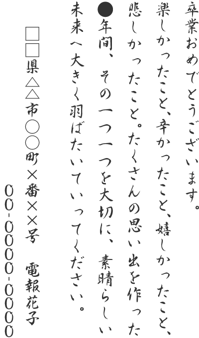 卒業おめでとうございます。楽しかったこと、辛かったこと、嬉しかったこと、悲しかったこと。たくさんの思い出を作った●年間、その一つ一つを大切に、素晴らしい未来へ大きく羽ばたいていってください。□□県△△市○○町×番××号 電報花子 00-0000-0000