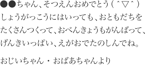 ●●ちゃん、そつえんおめでとう（＾▽＾）しょうがっこうにはいっても、おともだちをたくさんつくって、おべんきょうもがんばって、げんきいっぱい、えがおでたのしんでね。 おじいちゃん・おばあちゃんより