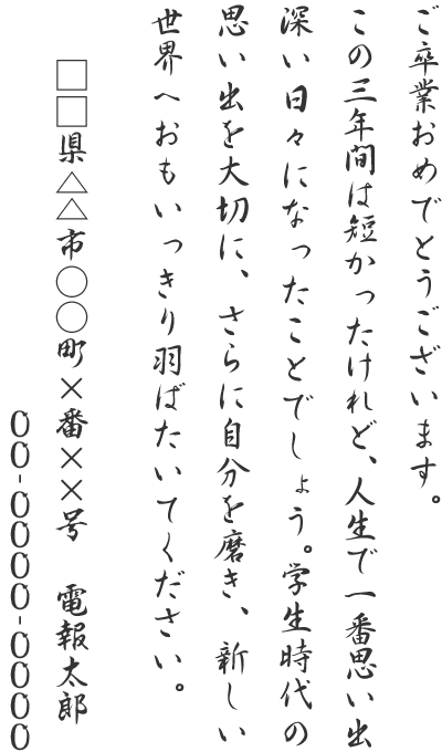 ご卒業おめでとうございます。この三年間は短かったけれど、人生で一番思い出深い日々になったことでしょう。学生時代の思い出を大切に、さらに自分を磨き、新しい世界へおもいっきり羽ばたいてください。□□県△△市○○町×番××号 電報太郎 00-0000-0000