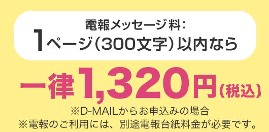 電報メッセージ料：1ページ（300文字）以内なら一律1,320円（税込） ※D-MAILからお申込みの場合 ※電報のご利用には、別途電報台紙料金が必要です。