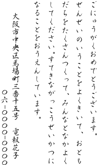 ごにゅうがくおめでとうございます。せんせいのいうことをよくきいて、おともだちをたくさんつくって、みんなとなかよくしてください。すてきながっこうせいかつになることをおうえんしています。