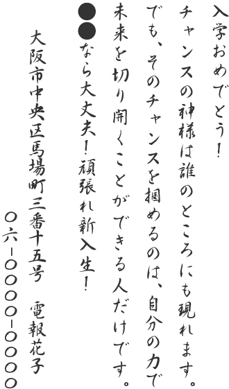 入学おめでとう!チャンスの神様は誰のところにも現れます。でも、そのチャンスを掴めるのは、自分の力で未来を切り開くことができる人だけです。●●なら大丈夫!頑張れ新入生!大阪市中央区馬場町三番十五号 電報花子 06-0000-0000