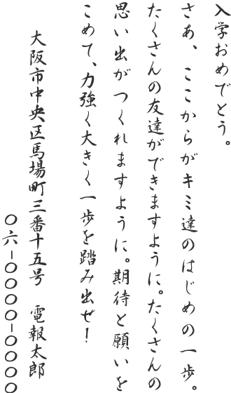 入学おめでとう。さあ、ここからがキミ達のはじめの一歩。たくさんの友達ができますように。たくさんの思い出がつくれますように。期待と願いをこめて、力強く大きく一歩を踏み出せ!大阪市中央区馬場町三番十五号 電報太郎 06-0000-0000