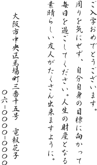 ご入学おめでとうございます。周りを気にせず、自分自身の目標に向かって毎日を過ごしてください。人生の財産となる素晴らしい友人がたくさん出来ますように。大阪市中央区馬場町三番十五号 電報花子 06-0000-0000