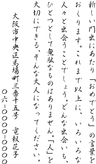 新しい門出にあたり「おめでとう」の言葉をおくります。これまで以上に、いろいろな人々と出会うことでしょう。どんな出会いも、ひとつとして無駄なものはありません。「人」を大切にできる、そんな大人になってください。大阪市中央区馬場町三番十五号 電報花子 06-0000-0000