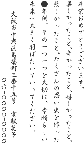 卒業おめでとうございます。楽しかったこと、辛かったこと、嬉しかったこと、悲しかったこと。たくさんの思い出を作った●年間、その一つ一つを大切に、素晴らしい未来へ大きく羽ばたいていってください。大阪市中央区馬場町三番十五号 電報花子 06-0000-0000