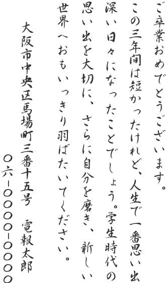 ご卒業おめでとうございます。この三年間は短かったけれど、人生で一番思い出深い日々になったことでしょう。学生時代の思い出を大切に、さらに自分を磨き、新しい世界へおもいっきり羽ばたいてください。大阪市中央区馬場町三番十五号 電報太郎 06-0000-0000