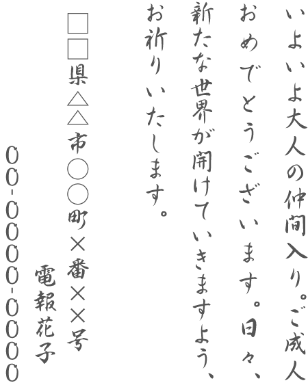 いよいよ大人の仲間入り。ご成人おめでとうございます。日々、新たな世界が開けていきますよう、お祈りいたします。□□県△△市○○町×番××号 電報花子 00-0000-0000