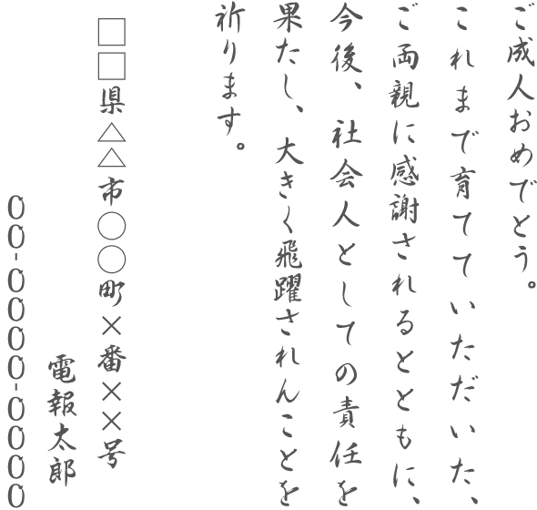 ご成人おめでとう。これまで育てていただいた、ご両親に感謝されるとともに、今後、社会人としての責任を果たし、大きく飛躍されんことを祈ります。□□県△△市○○町×番××号 電報太郎 00-0000-0000