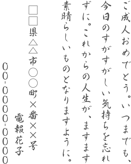 ご成人おめでとう。いつまでも、今日のすがすがしい気持ちを忘れずに。これからの人生が、ますます素晴らしいものとなりますように。□□県△△市○○町×番××号 電報花子 00-0000-0000