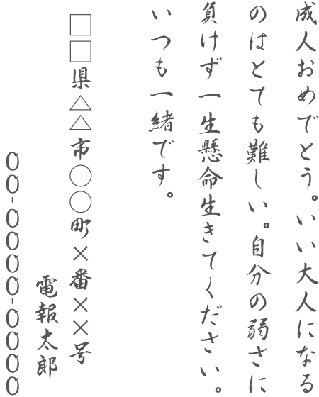 成人おめでとう。いい大人になるのはとても難しい。自分の弱さに負けず一生懸命生きてください。いつも一緒です。□□県△△市○○町×番××号 電報太郎 00-0000-0000