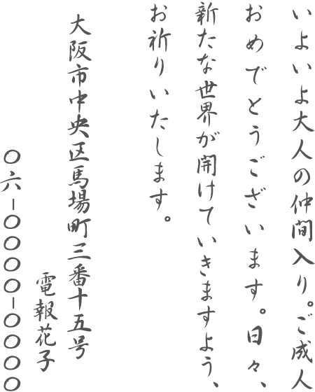 いよいよ大人の仲間入り。ご成人おめでとうございます。日々、新たな世界が開けていきますよう、お祈りいたします。大阪市中央区馬場町三番十五号 電報花子 06-0000-0000