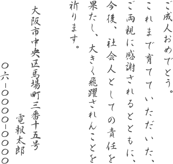 ご成人おめでとう。これまで育てていただいた、ご両親に感謝されるとともに、今後、社会人としての責任を果たし、大きく飛躍されんことを祈ります。大阪市中央区馬場町三番十五号 電報太郎 06-0000-0000