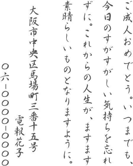 ご成人おめでとう。いつまでも、今日のすがすがしい気持ちを忘れずに。これからの人生が、ますます素晴らしいものとなりますように。大阪市中央区馬場町三番十五号 電報花子 06-0000-0000