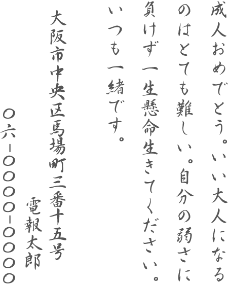 成人おめでとう。いい大人になるのはとても難しい。自分の弱さに負けず一生懸命生きてください。いつも一緒です。大阪市中央区馬場町三番十五号 電報太郎 06-0000-0000