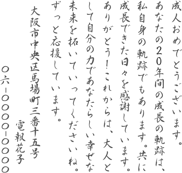 成人おめでとうございます。あなたの20年間の成長の軌跡は、私自身の軌跡でもあります。共に成長できた日々を感謝しています。ありがとう!これからは、大人として自分の力であなたらしい幸せな未来を拓いていってくださいね。ずっと応援しています。大阪市中央区馬場町三番十五号 電報花子 06-0000-0000