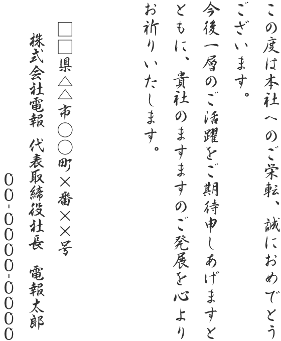 この度は本社へのご栄転、誠におめでとうございます。今後一層のご活躍をご期待申しあげますとともに、貴社のますますのご発展を心よりお祈りいたします。□□県△△市○○町×番××号 株式会社電報 代表取締役社長 電報太郎 00-0000-0000