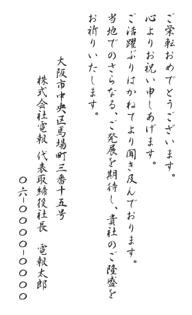 ご栄転おめでとうございます。心よりお祝い申しあげます。ご活躍ぶりはかねてより聞き及んでおります。当地でのさらなる、ご発展を期待し、貴社のご隆盛をお祈りいたします。大阪市中央区馬場町三番十五号 株式会社電報 代表取締役社長 電報太郎 〇六-〇〇〇〇-〇〇〇〇