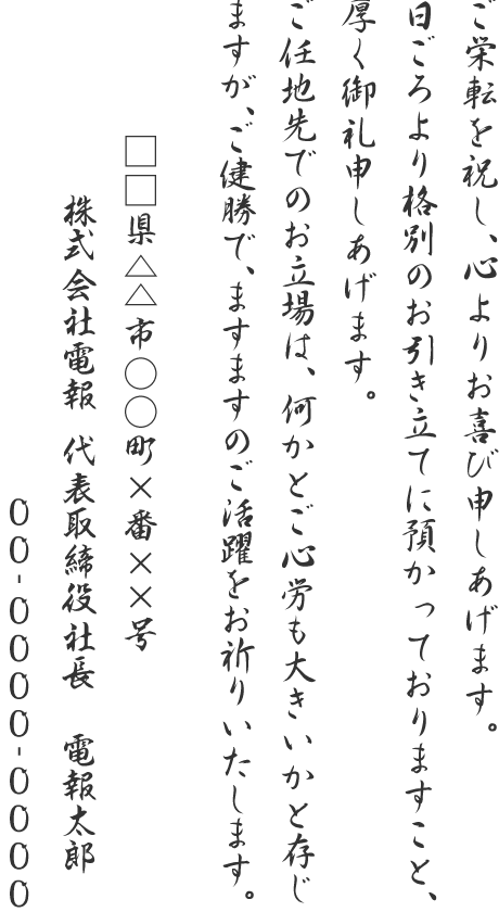 ご栄転を祝し、心よりお喜び申しあげます。日ごろより格別のお引き立てに預かっておりますこと、厚く御礼申しあげます。ご任地先でのお立場は、何かとご心労も大きいかと存じますが、ご健勝で、ますますのご活躍をお祈りいたします。□□県△△市○○町×番××号 株式会社電報 代表取締役社長 電報太郎 00-0000-0000