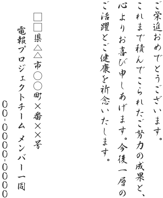 ご栄進おめでとうございます。これまで積んでこられたご努力の成果と、心よりお喜び申しあげます。今後一層のご活躍とご健康を祈念いたします。□□県△△市○○町×番××号 電報プロジェクトチーム メンバー一同 00-0000-0000