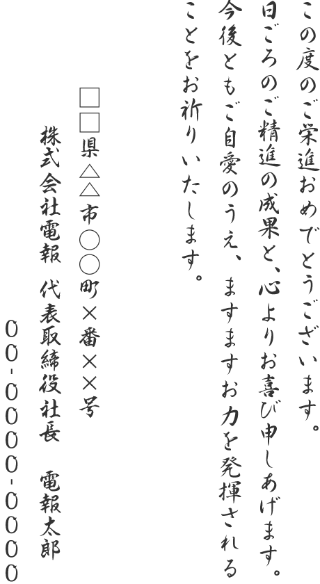 この度のご栄進おめでとうございます。日ごろのご精進の成果と、心よりお喜び申しあげます。今後ともご自愛のうえ、ますますお力を発揮されることをお祈りいたします。□□県△△市○○町×番××号 株式会社電報 代表取締役社長 電報太郎 00-0000-0000