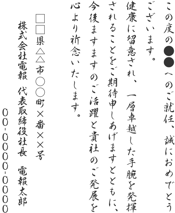 この度の●●へのご就任、誠におめでとうございます。健康に留意され、一層卓越した手腕を発揮されることをご期待申しあげますとともに、今後ますますのご活躍と貴社のご発展を心より祈念いたします。□□県△△市○○町×番××号 株式会社電報 代表取締役社長 電報太郎 00-0000-0000