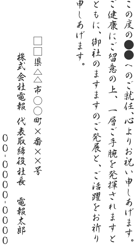 この度の●●へのご就任、心よりお祝い申しあげます。ご健康にご留意の上、一層ご手腕を発揮されますとともに、御社のますますのご発展と、ご活躍をお祈り申しあげます。□□県△△市○○町×番××号 株式会社電報 代表取締役社長 電報太郎 00-0000-0000