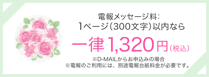 電報メッセージ料：1ページ（300文字）以内なら一律1,320円（税込） ※D-MAILからお申込みの場合 ※電報のご利用には、別途電報台紙料金が必要です。