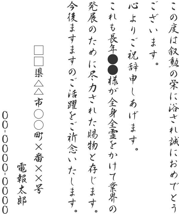 この度は叙勲の栄に浴され誠におめでとうございます。心よりご祝辞申しあげます。これも長年●●様が全身全霊をかけて業界の発展のために尽力された賜物と存じます。今後ますますのご活躍をご祈念いたします。□□県△△市○○町×番××号 電報太郎 00-0000-0000